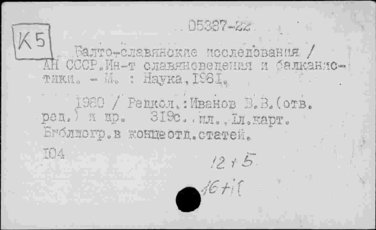 ﻿\. ьалт.отславянскле исследования / Ж СССР.Ин-т славяноведения и балканлс тики« - Щ : Наука, 1981ч
1980 / Редкол.’.Иванов В.В.(отв. ред.) л пр. 319с., пл. ,1л.карт. Бгблэогр.в концеотд.статей.
104